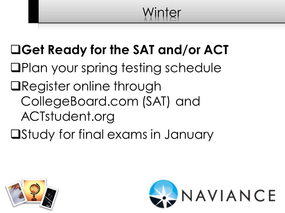  Get Ready for the SAT and/or ACT  Plan your spring testing schedule  Register online through CollegeBoard.com (SAT) and ACTstudent.org  Study for final exams in January