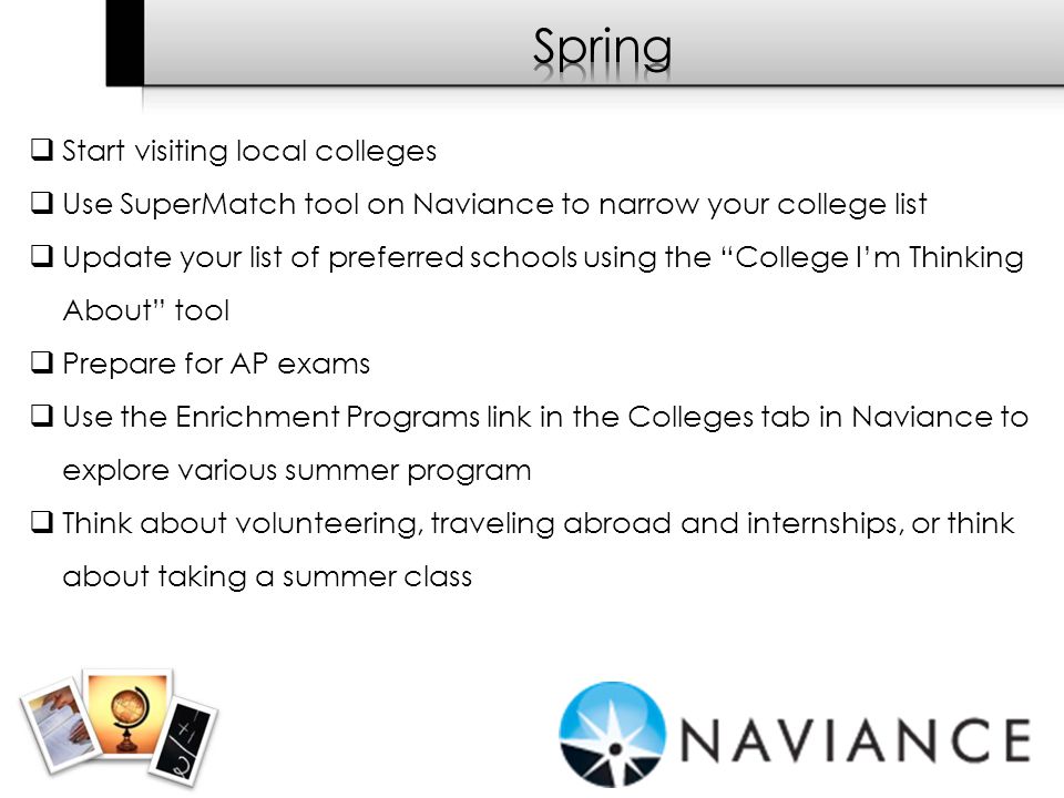  Start visiting local colleges  Use SuperMatch tool on Naviance to narrow your college list  Update your list of preferred schools using the College I’m Thinking About tool  Prepare for AP exams  Use the Enrichment Programs link in the Colleges tab in Naviance to explore various summer program  Think about volunteering, traveling abroad and internships, or think about taking a summer class