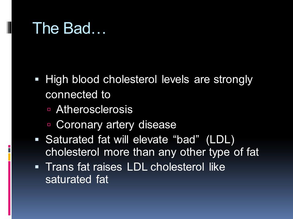 The Bad…  High blood cholesterol levels are strongly connected to  Atherosclerosis  Coronary artery disease  Saturated fat will elevate bad (LDL) cholesterol more than any other type of fat  Trans fat raises LDL cholesterol like saturated fat