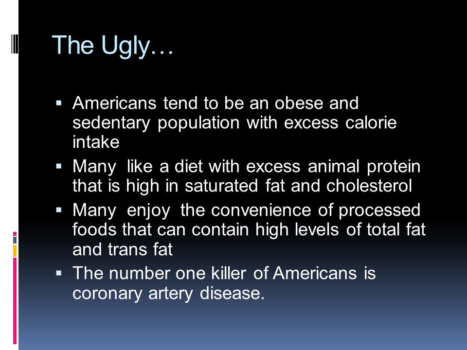 The Ugly…  Americans tend to be an obese and sedentary population with excess calorie intake  Many like a diet with excess animal protein that is high in saturated fat and cholesterol  Many enjoy the convenience of processed foods that can contain high levels of total fat and trans fat  The number one killer of Americans is coronary artery disease.