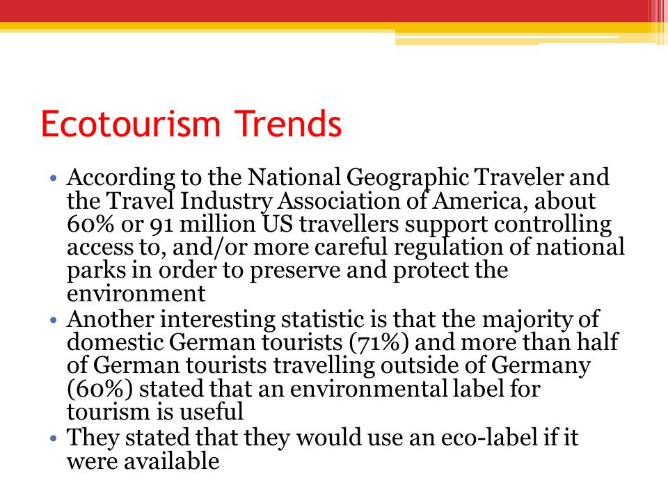 Ecotourism Trends According to the National Geographic Traveler and the Travel Industry Association of America, about 60% or 91 million US travellers support controlling access to, and/or more careful regulation of national parks in order to preserve and protect the environment Another interesting statistic is that the majority of domestic German tourists (71%) and more than half of German tourists travelling outside of Germany (60%) stated that an environmental label for tourism is useful They stated that they would use an eco-label if it were available