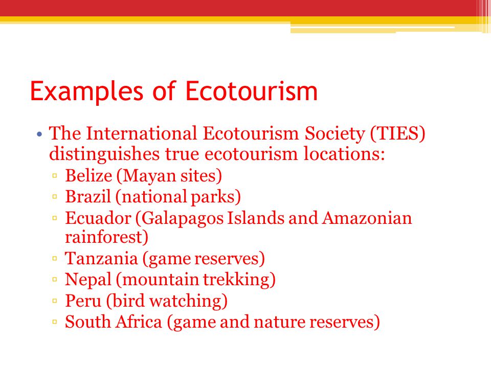 Examples of Ecotourism The International Ecotourism Society (TIES) distinguishes true ecotourism locations: ▫Belize (Mayan sites) ▫Brazil (national parks) ▫Ecuador (Galapagos Islands and Amazonian rainforest) ▫Tanzania (game reserves) ▫Nepal (mountain trekking) ▫Peru (bird watching) ▫South Africa (game and nature reserves)
