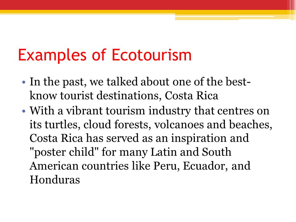 Examples of Ecotourism In the past, we talked about one of the best- know tourist destinations, Costa Rica With a vibrant tourism industry that centres on its turtles, cloud forests, volcanoes and beaches, Costa Rica has served as an inspiration and poster child for many Latin and South American countries like Peru, Ecuador, and Honduras