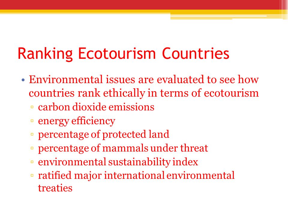 Ranking Ecotourism Countries Environmental issues are evaluated to see how countries rank ethically in terms of ecotourism ▫carbon dioxide emissions ▫energy efficiency ▫percentage of protected land ▫percentage of mammals under threat ▫environmental sustainability index ▫ratified major international environmental treaties