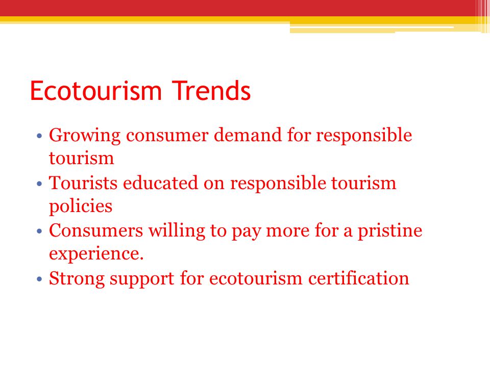 Ecotourism Trends Growing consumer demand for responsible tourism Tourists educated on responsible tourism policies Consumers willing to pay more for a pristine experience.