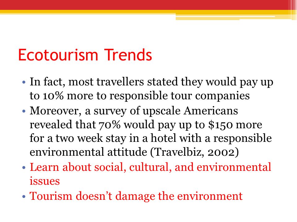 Ecotourism Trends In fact, most travellers stated they would pay up to 10% more to responsible tour companies Moreover, a survey of upscale Americans revealed that 70% would pay up to $150 more for a two week stay in a hotel with a responsible environmental attitude (Travelbiz, 2002) Learn about social, cultural, and environmental issues Tourism doesn’t damage the environment