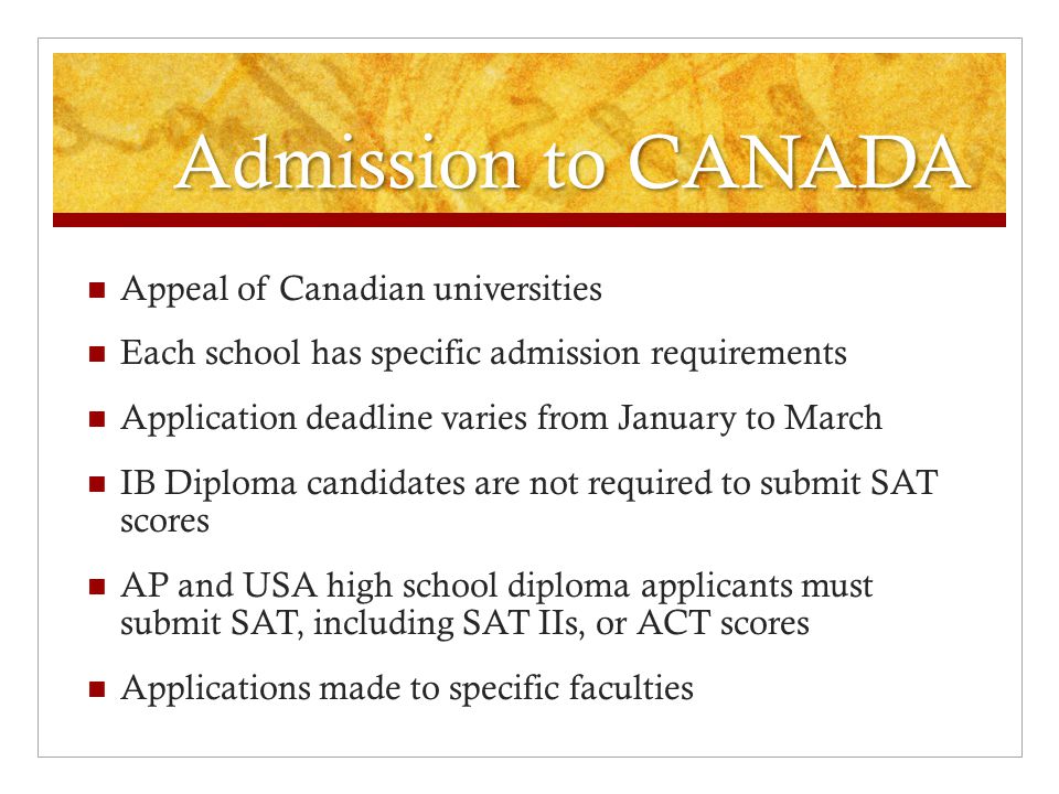 Admission to CANADA Appeal of Canadian universities Each school has specific admission requirements Application deadline varies from January to March IB Diploma candidates are not required to submit SAT scores AP and USA high school diploma applicants must submit SAT, including SAT IIs, or ACT scores Applications made to specific faculties