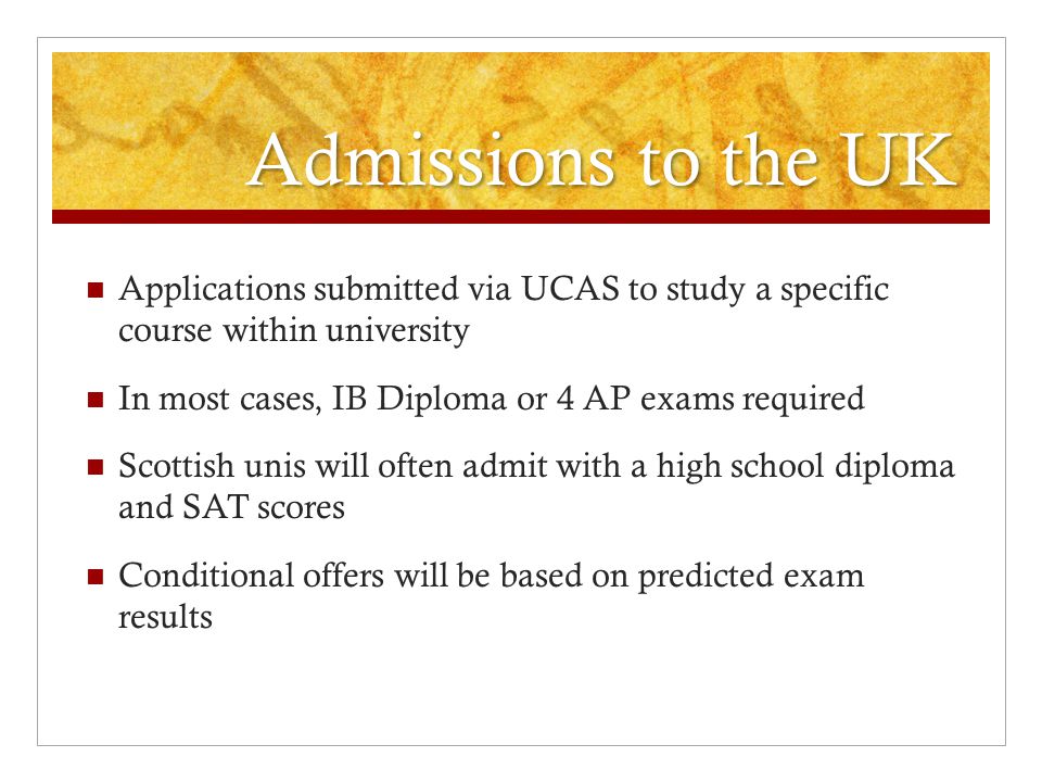 Admissions to the UK Applications submitted via UCAS to study a specific course within university In most cases, IB Diploma or 4 AP exams required Scottish unis will often admit with a high school diploma and SAT scores Conditional offers will be based on predicted exam results