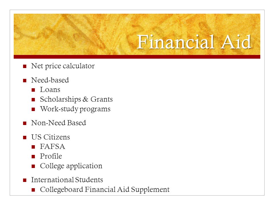 Financial Aid Net price calculator Need-based Loans Scholarships & Grants Work-study programs Non-Need Based US Citizens FAFSA Profile College application International Students Collegeboard Financial Aid Supplement