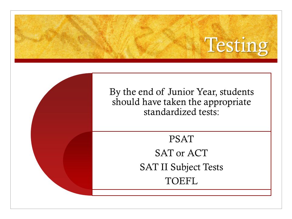Testing By the end of Junior Year, students should have taken the appropriate standardized tests: PSAT SAT or ACT SAT II Subject Tests TOEFL