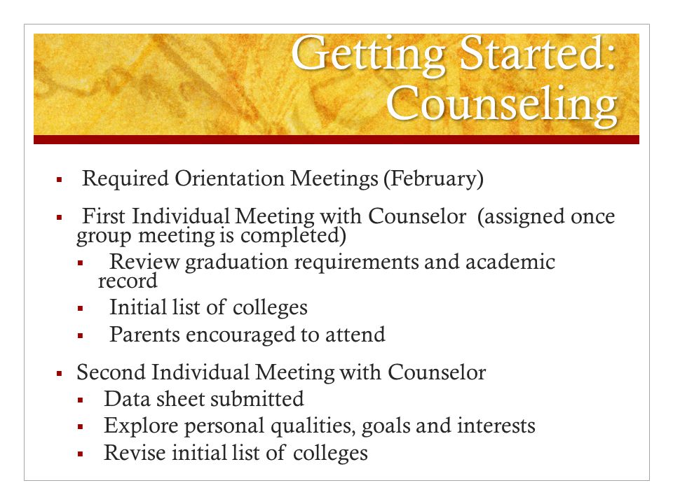 Getting Started: Counseling  Required Orientation Meetings (February)  First Individual Meeting with Counselor (assigned once group meeting is completed)  Review graduation requirements and academic record  Initial list of colleges  Parents encouraged to attend  Second Individual Meeting with Counselor  Data sheet submitted  Explore personal qualities, goals and interests  Revise initial list of colleges