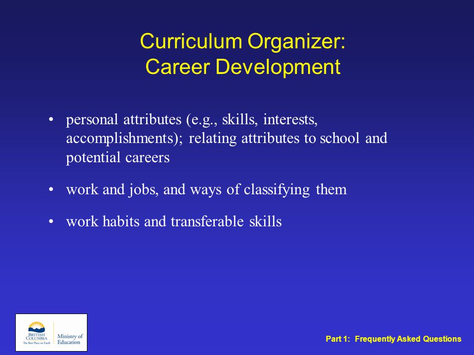 Curriculum Organizer: Career Development personal attributes (e.g., skills, interests, accomplishments); relating attributes to school and potential careers work and jobs, and ways of classifying them work habits and transferable skills Part 1: Frequently Asked Questions