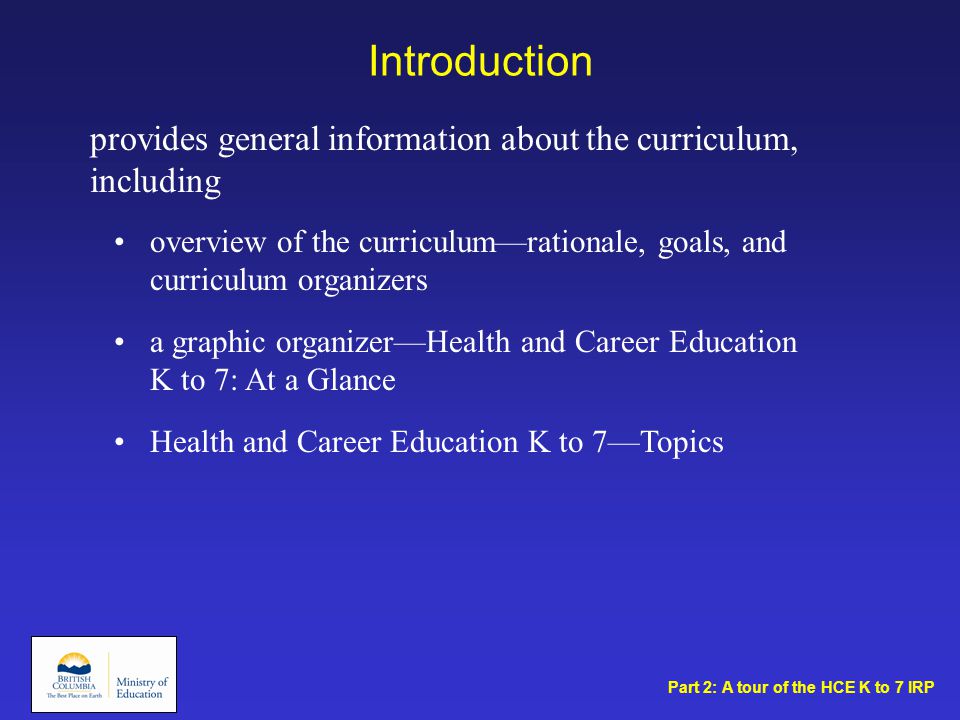 Introduction overview of the curriculum—rationale, goals, and curriculum organizers a graphic organizer—Health and Career Education K to 7: At a Glance Health and Career Education K to 7—Topics provides general information about the curriculum, including Part 2: A tour of the HCE K to 7 IRP