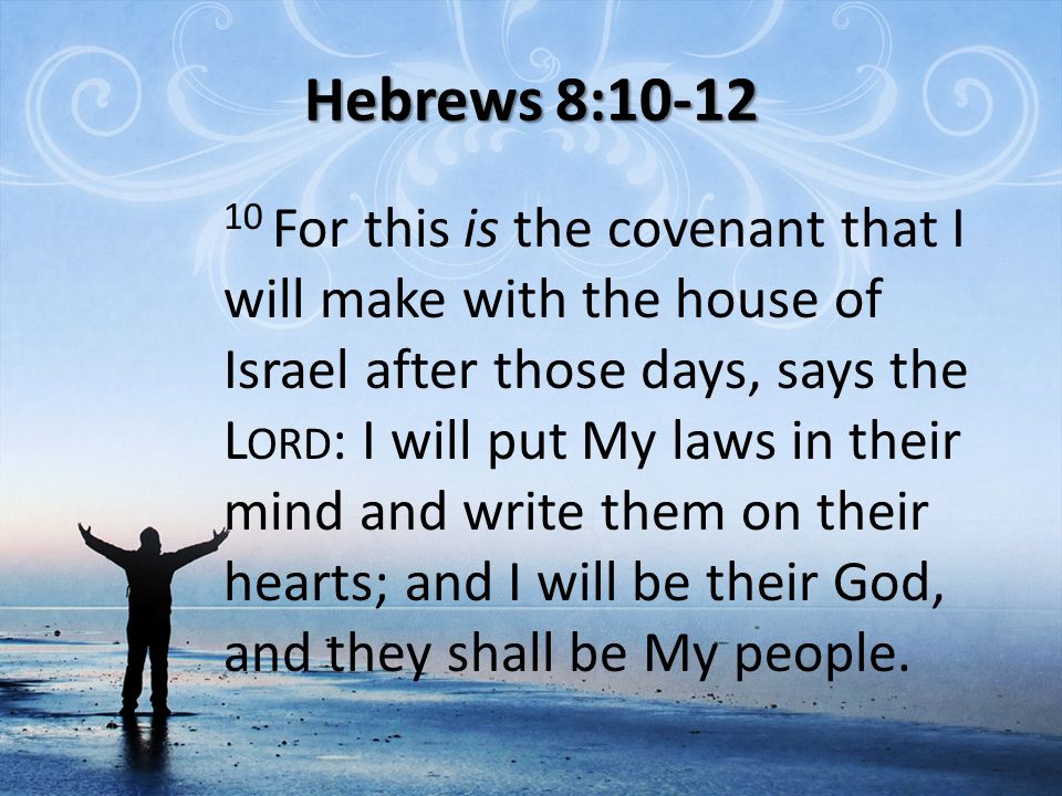Hebrews 8: For this is the covenant that I will make with the house of Israel after those days, says the L ORD : I will put My laws in their mind and write them on their hearts; and I will be their God, and they shall be My people.