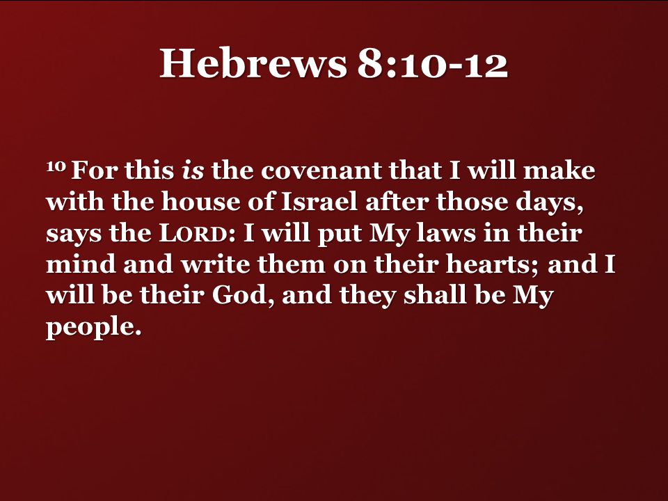 Hebrews 8: For this is the covenant that I will make with the house of Israel after those days, says the L ORD : I will put My laws in their mind and write them on their hearts; and I will be their God, and they shall be My people.