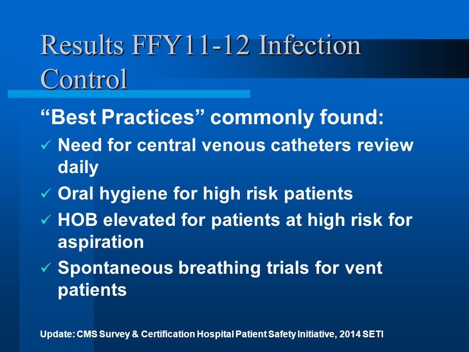 Results FFY11-12 Infection Control Best Practices commonly found: Need for central venous catheters review daily Oral hygiene for high risk patients HOB elevated for patients at high risk for aspiration Spontaneous breathing trials for vent patients Update: CMS Survey & Certification Hospital Patient Safety Initiative, 2014 SETI