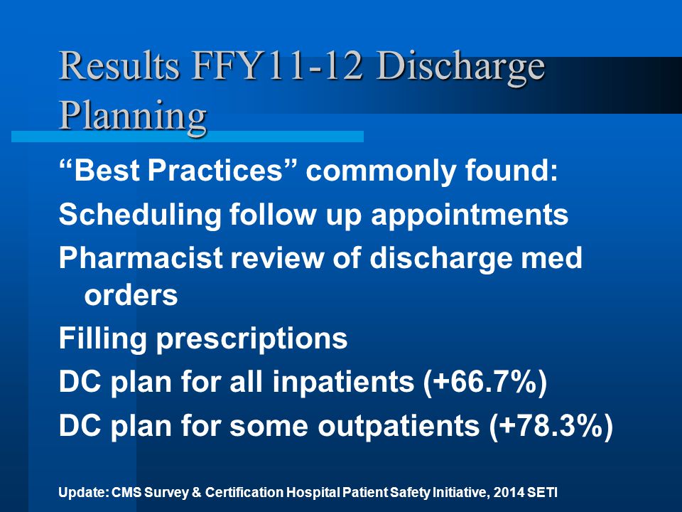 Results FFY11-12 Discharge Planning Best Practices commonly found: Scheduling follow up appointments Pharmacist review of discharge med orders Filling prescriptions DC plan for all inpatients (+66.7%) DC plan for some outpatients (+78.3%) Update: CMS Survey & Certification Hospital Patient Safety Initiative, 2014 SETI