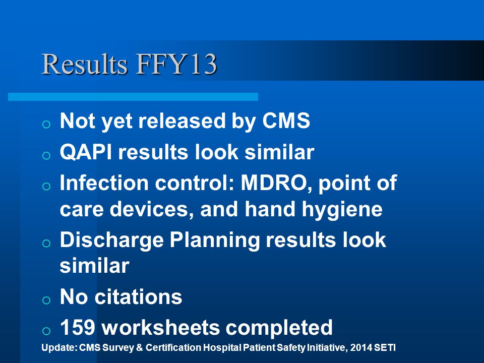 Results FFY13 o Not yet released by CMS o QAPI results look similar o Infection control: MDRO, point of care devices, and hand hygiene o Discharge Planning results look similar o No citations o 159 worksheets completed Update: CMS Survey & Certification Hospital Patient Safety Initiative, 2014 SETI