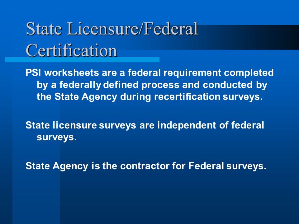 State Licensure/Federal Certification PSI worksheets are a federal requirement completed by a federally defined process and conducted by the State Agency during recertification surveys.