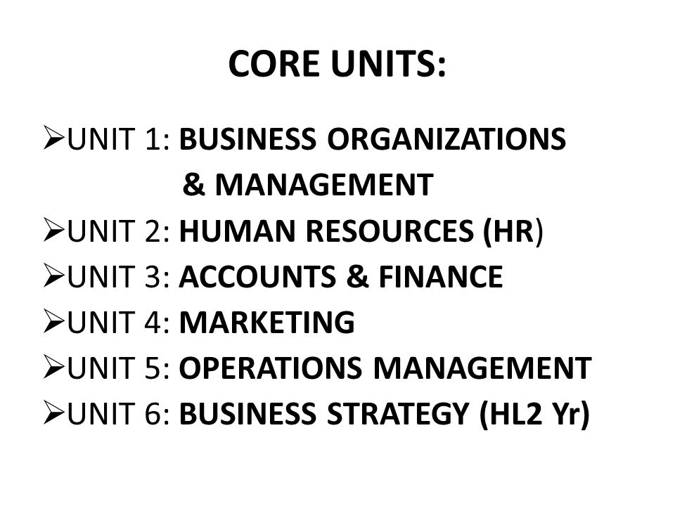CORE UNITS:  UNIT 1: BUSINESS ORGANIZATIONS & MANAGEMENT  UNIT 2: HUMAN RESOURCES (HR)  UNIT 3: ACCOUNTS & FINANCE  UNIT 4: MARKETING  UNIT 5: OPERATIONS MANAGEMENT  UNIT 6: BUSINESS STRATEGY (HL2 Yr)
