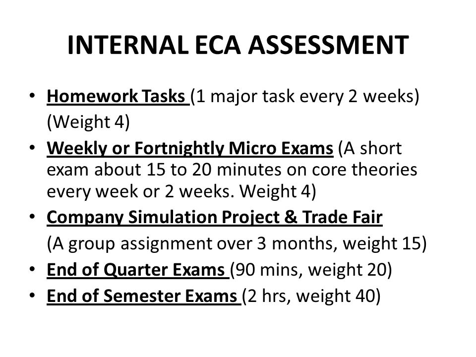 INTERNAL ECA ASSESSMENT Homework Tasks (1 major task every 2 weeks) (Weight 4) Weekly or Fortnightly Micro Exams (A short exam about 15 to 20 minutes on core theories every week or 2 weeks.