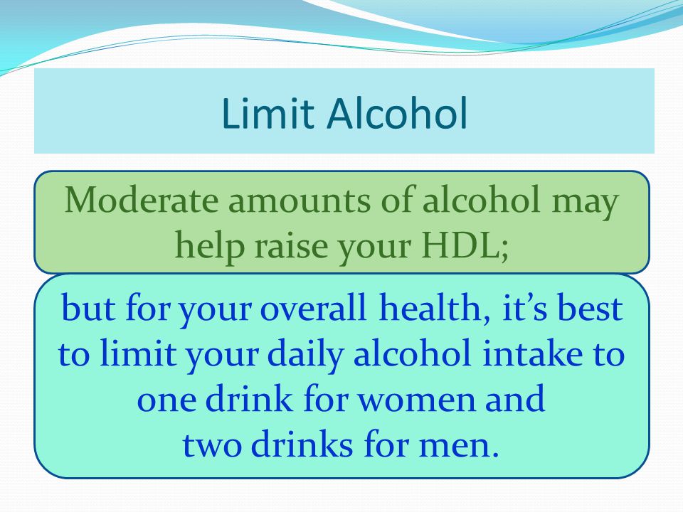 Limit Alcohol Moderate amounts of alcohol may help raise your HDL; but for your overall health, it’s best to limit your daily alcohol intake to one drink for women and two drinks for men.