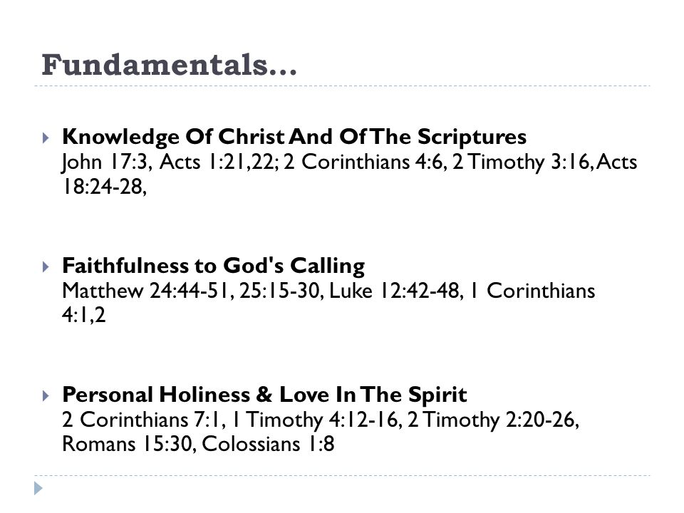 Fundamentals…  Knowledge Of Christ And Of The Scriptures John 17:3, Acts 1:21,22; 2 Corinthians 4:6, 2 Timothy 3:16, Acts 18:24-28,  Faithfulness to God s Calling Matthew 24:44-51, 25:15-30, Luke 12:42-48, 1 Corinthians 4:1,2  Personal Holiness & Love In The Spirit 2 Corinthians 7:1, 1 Timothy 4:12-16, 2 Timothy 2:20-26, Romans 15:30, Colossians 1:8