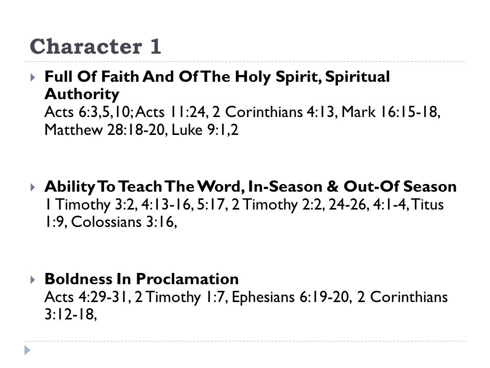 Character 1  Full Of Faith And Of The Holy Spirit, Spiritual Authority Acts 6:3,5,10; Acts 11:24, 2 Corinthians 4:13, Mark 16:15-18, Matthew 28:18-20, Luke 9:1,2  Ability To Teach The Word, In-Season & Out-Of Season 1 Timothy 3:2, 4:13-16, 5:17, 2 Timothy 2:2, 24-26, 4:1-4, Titus 1:9, Colossians 3:16,  Boldness In Proclamation Acts 4:29-31, 2 Timothy 1:7, Ephesians 6:19-20, 2 Corinthians 3:12-18,