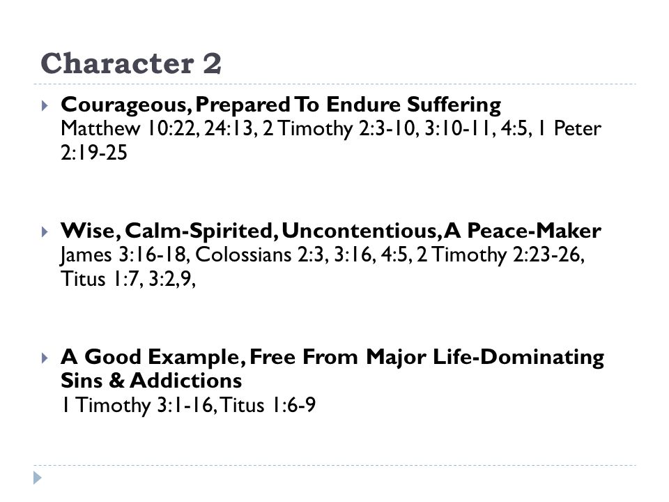 Character 2  Courageous, Prepared To Endure Suffering Matthew 10:22, 24:13, 2 Timothy 2:3-10, 3:10-11, 4:5, 1 Peter 2:19-25  Wise, Calm-Spirited, Uncontentious, A Peace-Maker James 3:16-18, Colossians 2:3, 3:16, 4:5, 2 Timothy 2:23-26, Titus 1:7, 3:2,9,  A Good Example, Free From Major Life-Dominating Sins & Addictions 1 Timothy 3:1-16, Titus 1:6-9