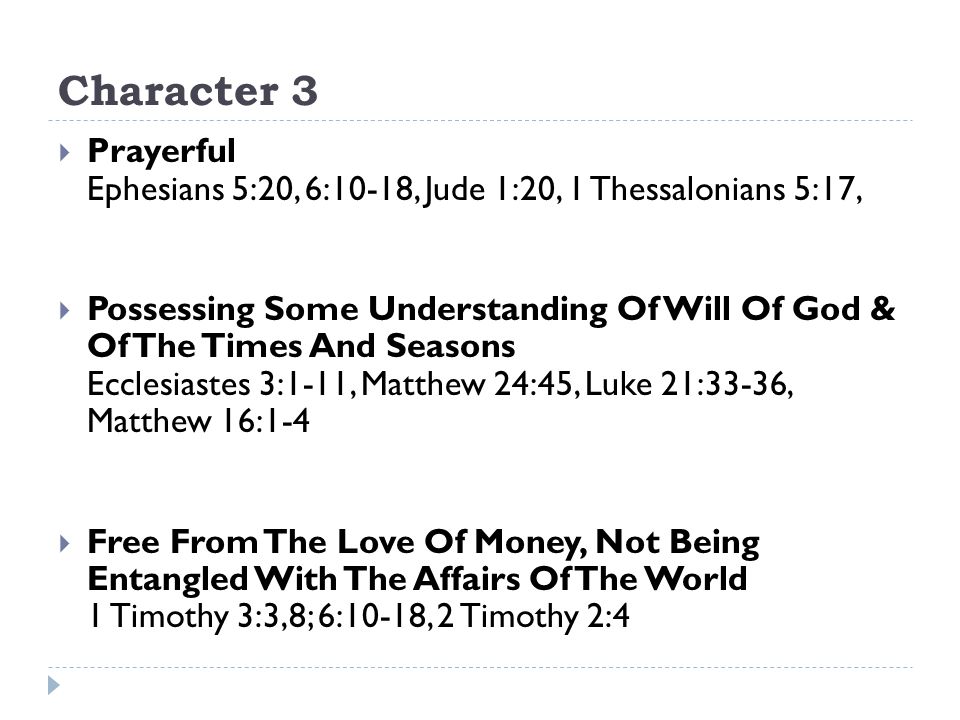 Character 3  Prayerful Ephesians 5:20, 6:10-18, Jude 1:20, 1 Thessalonians 5:17,  Possessing Some Understanding Of Will Of God & Of The Times And Seasons Ecclesiastes 3:1-11, Matthew 24:45, Luke 21:33-36, Matthew 16:1-4  Free From The Love Of Money, Not Being Entangled With The Affairs Of The World 1 Timothy 3:3,8; 6:10-18, 2 Timothy 2:4