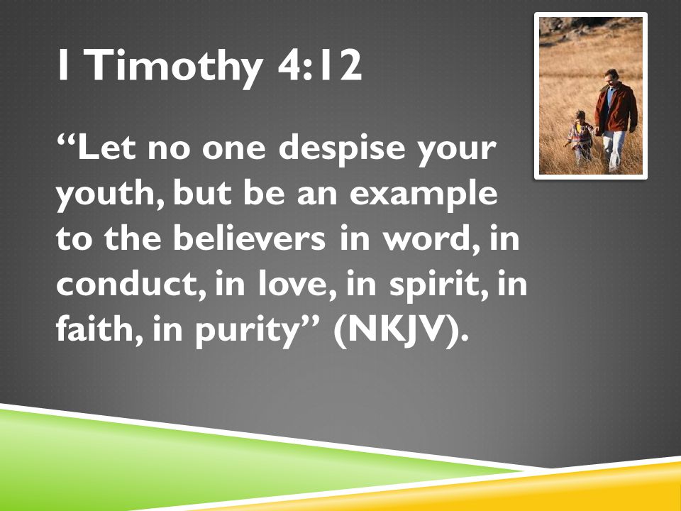 1 Timothy 4:12 Let no one despise your youth, but be an example to the believers in word, in conduct, in love, in spirit, in faith, in purity (NKJV).