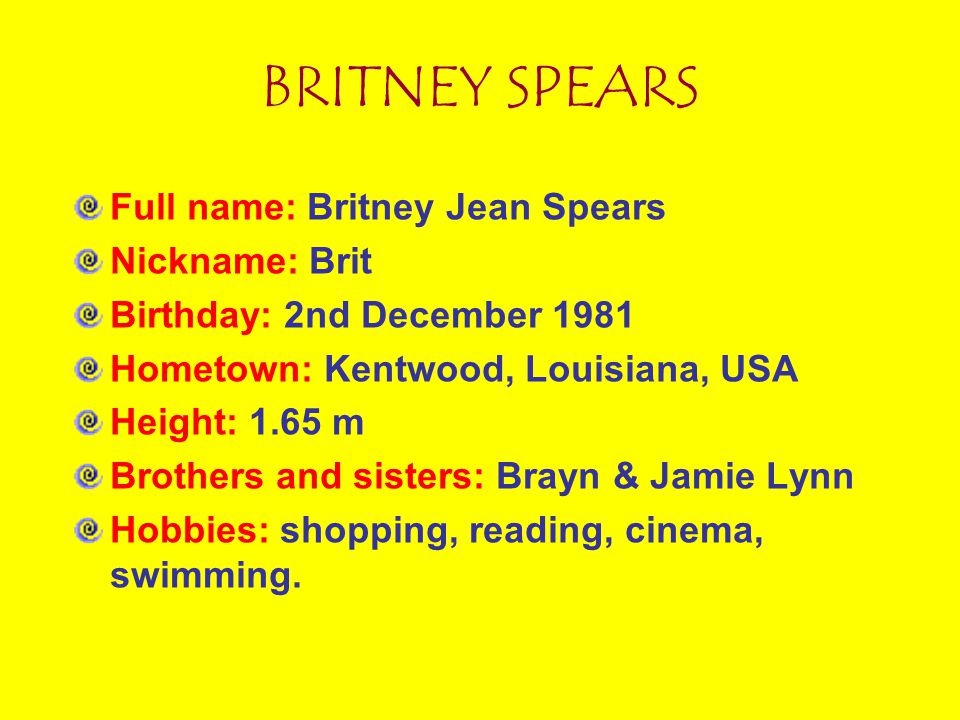 BRITNEY SPEARS Full name: Britney Jean Spears Nickname: Brit Birthday: 2nd December 1981 Hometown: Kentwood, Louisiana, USA Height: 1.65 m Brothers and sisters: Brayn & Jamie Lynn Hobbies: shopping, reading, cinema, swimming.