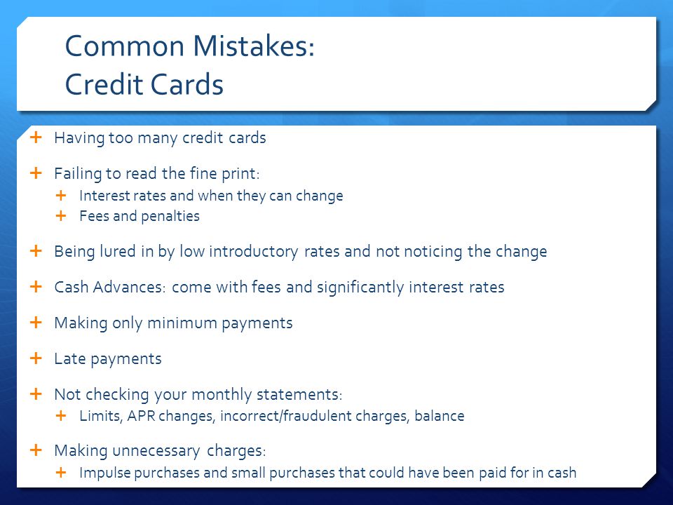 Common Mistakes: Credit Cards  Having too many credit cards  Failing to read the fine print:  Interest rates and when they can change  Fees and penalties  Being lured in by low introductory rates and not noticing the change  Cash Advances: come with fees and significantly interest rates  Making only minimum payments  Late payments  Not checking your monthly statements:  Limits, APR changes, incorrect/fraudulent charges, balance  Making unnecessary charges:  Impulse purchases and small purchases that could have been paid for in cash