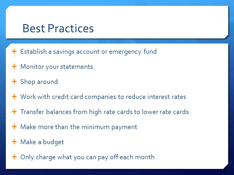 Best Practices  Establish a savings account or emergency fund  Monitor your statements  Shop around  Work with credit card companies to reduce interest rates  Transfer balances from high rate cards to lower rate cards  Make more than the minimum payment  Make a budget  Only charge what you can pay off each month