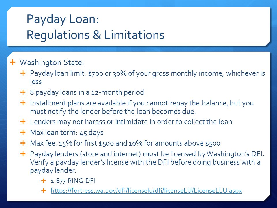 Payday Loan: Regulations & Limitations  Washington State:  Payday loan limit: $700 or 30% of your gross monthly income, whichever is less  8 payday loans in a 12-month period  Installment plans are available if you cannot repay the balance, but you must notify the lender before the loan becomes due.