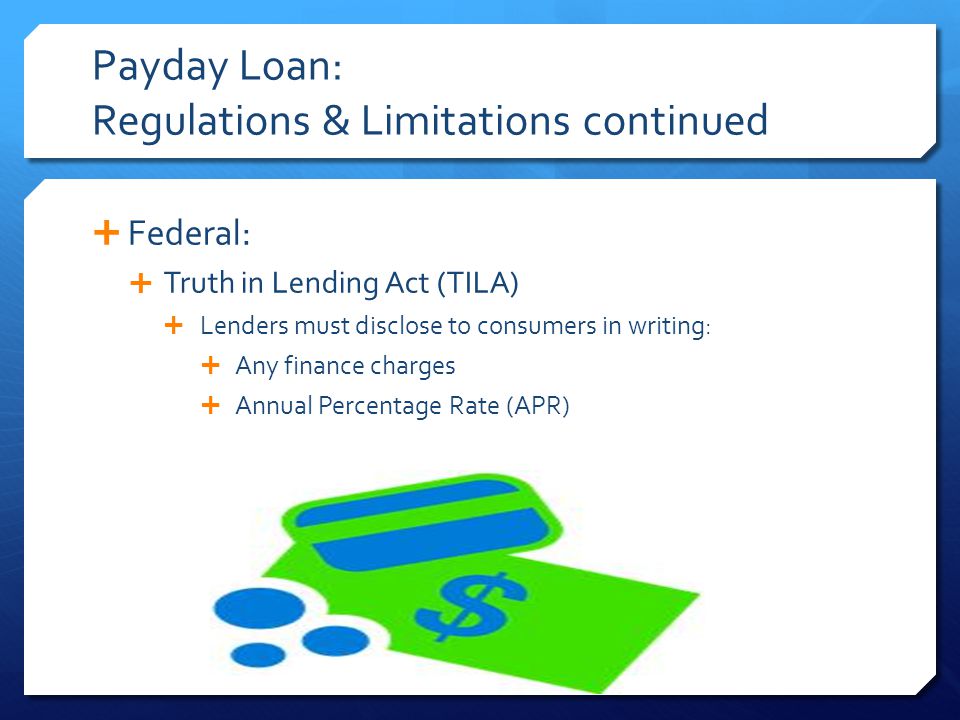 Payday Loan: Regulations & Limitations continued  Federal:  Truth in Lending Act (TILA)  Lenders must disclose to consumers in writing:  Any finance charges  Annual Percentage Rate (APR)
