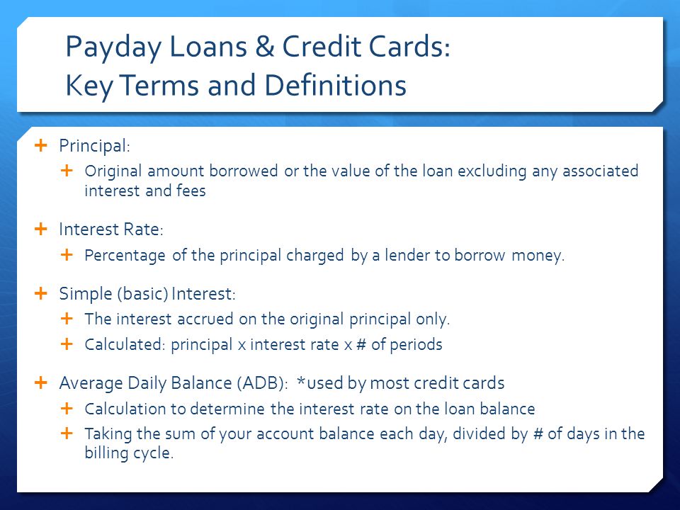 Payday Loans & Credit Cards: Key Terms and Definitions  Principal:  Original amount borrowed or the value of the loan excluding any associated interest and fees  Interest Rate:  Percentage of the principal charged by a lender to borrow money.
