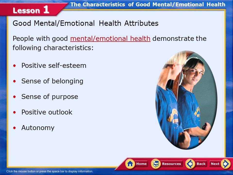 Lesson 1 Identify the characteristics of good mental and emotional health Develop ways to meet your needs in healthful ways Associate abstinence with emotional health Compare the relationship between mental health promotion and disease prevention In this lesson, you will learn to: Lesson Objectives