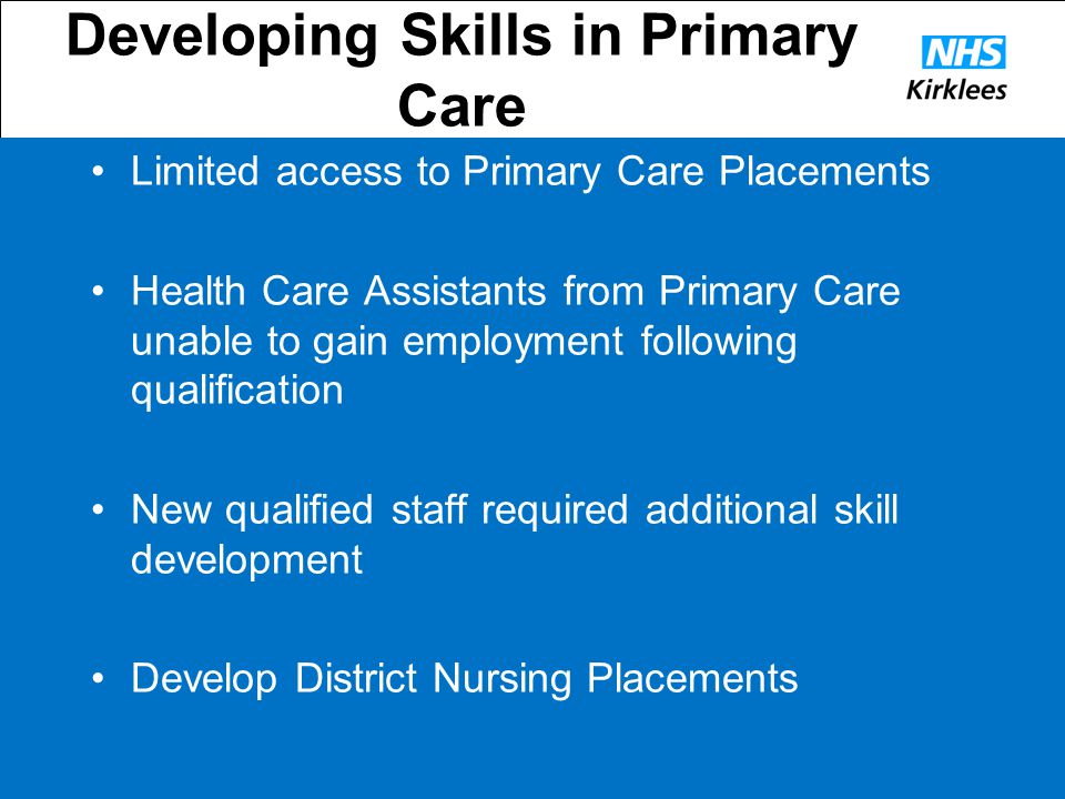 Developing Skills in Primary Care Limited access to Primary Care Placements Health Care Assistants from Primary Care unable to gain employment following qualification New qualified staff required additional skill development Develop District Nursing Placements