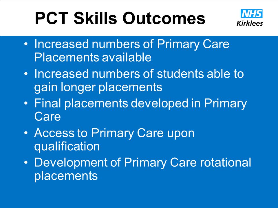PCT Skills Outcomes Increased numbers of Primary Care Placements available Increased numbers of students able to gain longer placements Final placements developed in Primary Care Access to Primary Care upon qualification Development of Primary Care rotational placements