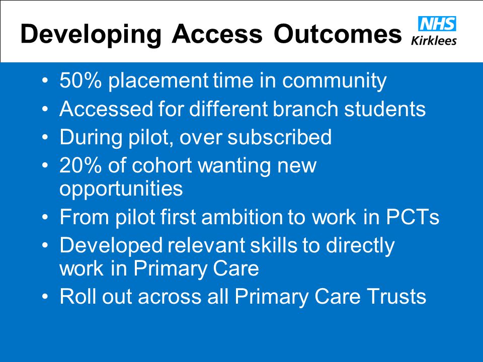 Developing Access Outcomes 50% placement time in community Accessed for different branch students During pilot, over subscribed 20% of cohort wanting new opportunities From pilot first ambition to work in PCTs Developed relevant skills to directly work in Primary Care Roll out across all Primary Care Trusts