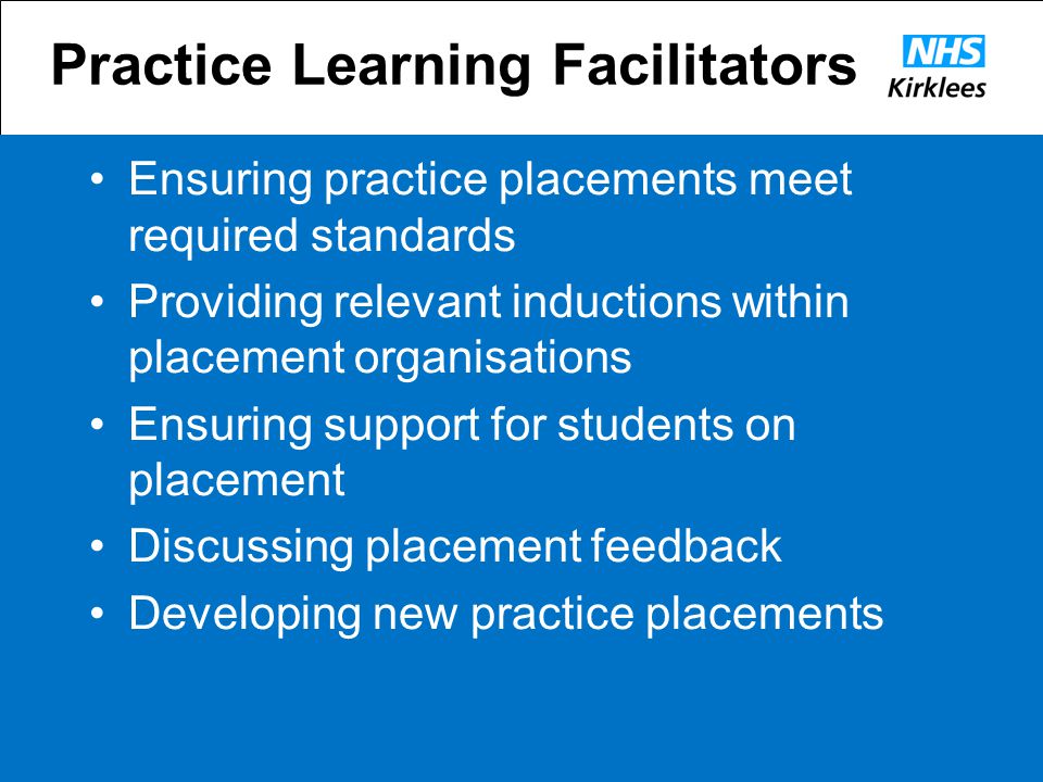 Practice Learning Facilitators Ensuring practice placements meet required standards Providing relevant inductions within placement organisations Ensuring support for students on placement Discussing placement feedback Developing new practice placements
