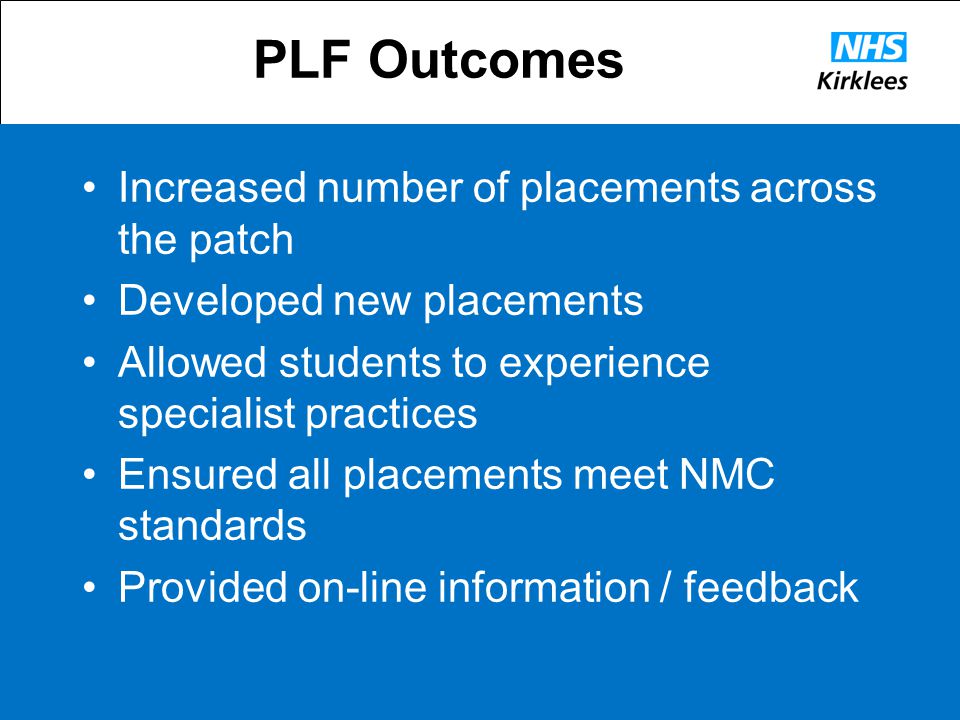 PLF Outcomes Increased number of placements across the patch Developed new placements Allowed students to experience specialist practices Ensured all placements meet NMC standards Provided on-line information / feedback