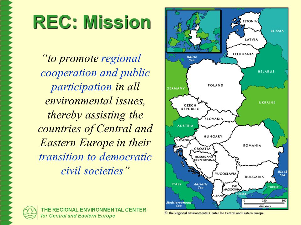 THE REGIONAL ENVIRONMENTAL CENTER for Central and Eastern Europe REC: Mission to promote regional cooperation and public participation in all environmental issues, thereby assisting the countries of Central and Eastern Europe in their transition to democratic civil societies