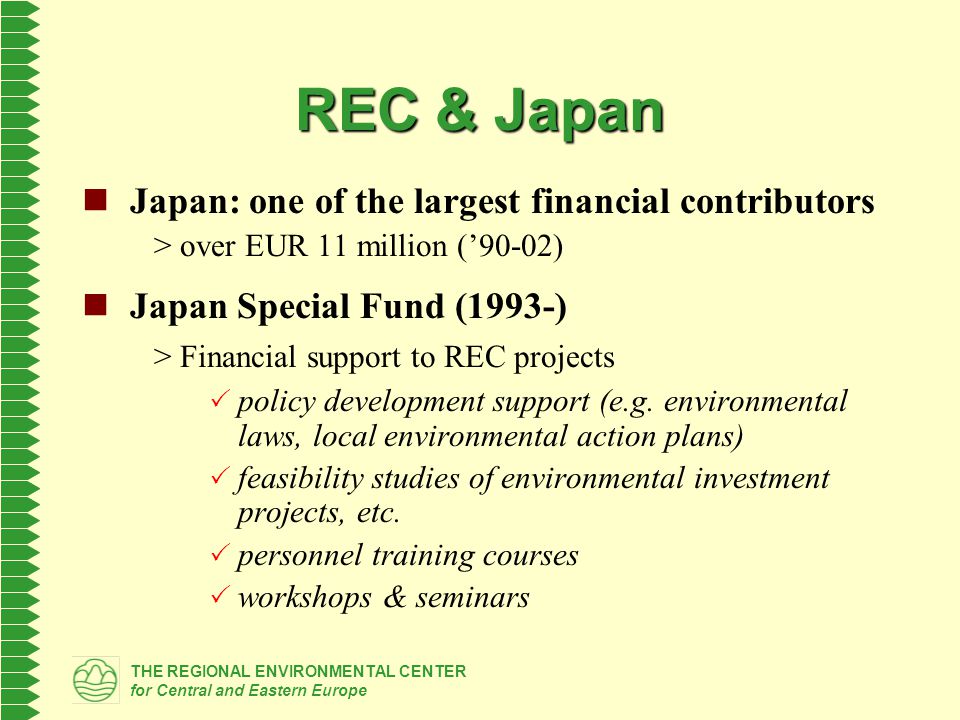 THE REGIONAL ENVIRONMENTAL CENTER for Central and Eastern Europe REC & Japan Japan: one of the largest financial contributors > over EUR 11 million (’90-02) Japan Special Fund (1993-) > Financial support to REC projects  policy development support (e.g.