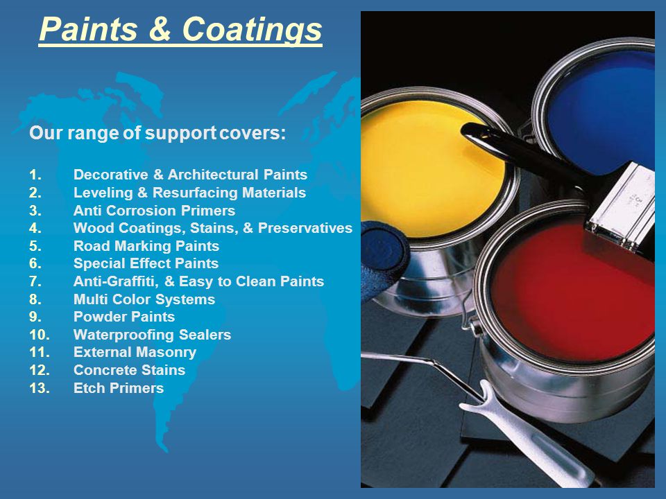 Paints & Coatings Our range of support covers: 1.Decorative & Architectural Paints 2.Leveling & Resurfacing Materials 3.Anti Corrosion Primers 4.Wood Coatings, Stains, & Preservatives 5.Road Marking Paints 6.Special Effect Paints 7.Anti-Graffiti, & Easy to Clean Paints 8.Multi Color Systems 9.Powder Paints 10.Waterproofing Sealers 11.External Masonry 12.Concrete Stains 13.Etch Primers