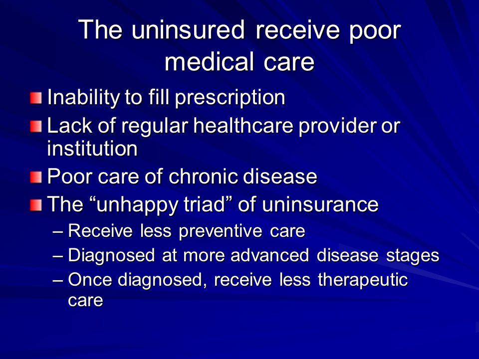 The uninsured receive poor medical care Inability to fill prescription Lack of regular healthcare provider or institution Poor care of chronic disease The unhappy triad of uninsurance –Receive less preventive care –Diagnosed at more advanced disease stages –Once diagnosed, receive less therapeutic care