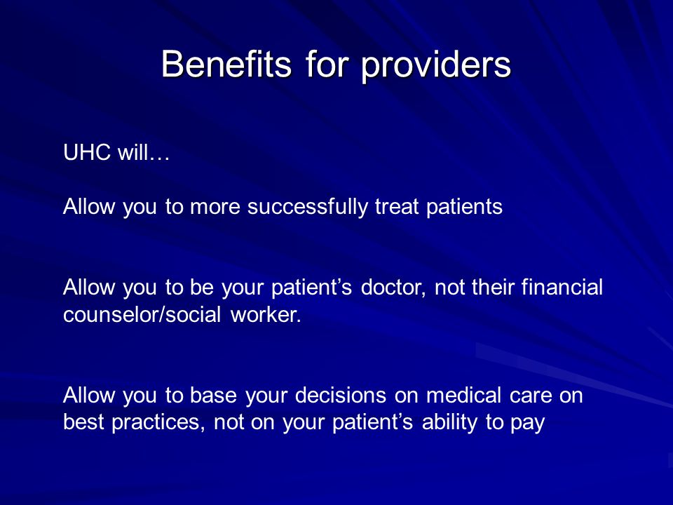 Benefits for providers UHC will… Allow you to more successfully treat patients Allow you to be your patient’s doctor, not their financial counselor/social worker.