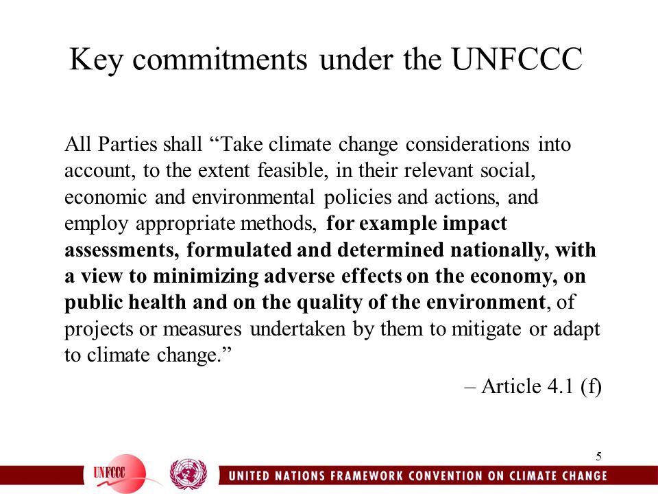 5 Key commitments under the UNFCCC All Parties shall Take climate change considerations into account, to the extent feasible, in their relevant social, economic and environmental policies and actions, and employ appropriate methods, for example impact assessments, formulated and determined nationally, with a view to minimizing adverse effects on the economy, on public health and on the quality of the environment, of projects or measures undertaken by them to mitigate or adapt to climate change. – Article 4.1 (f)