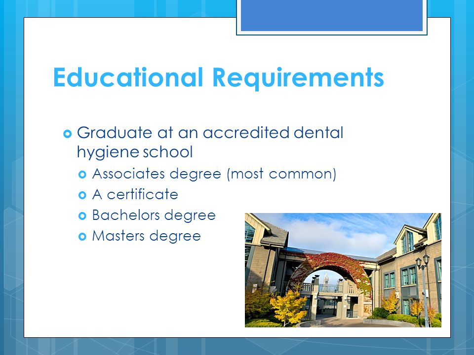 Educational Requirements  Graduate at an accredited dental hygiene school  Associates degree (most common)  A certificate  Bachelors degree  Masters degree